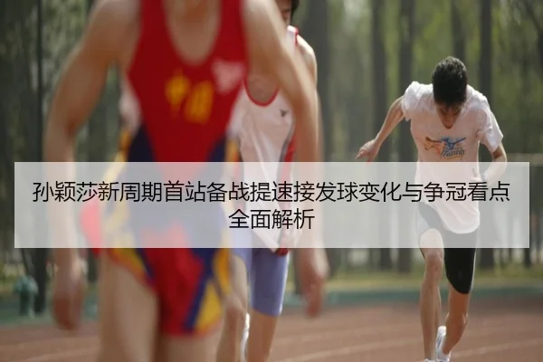 孙颖莎新周期首站备战提速接发球变化与争冠看点全面解析